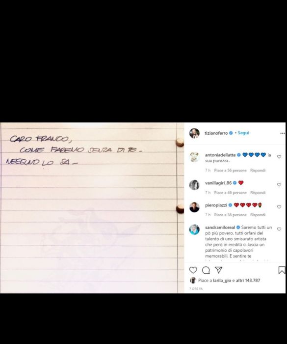 <p>&ldquo;Caro Franco, come faremo senza di te. Nessuno lo sa&rdquo;. Dopo una perdita, c&rsquo;&egrave; sempre un momento di smarrimento, espresso cos&igrave; da Tiziano Ferro. Nei commenti, la risposta di Sandra Milo: &ldquo;Saremo tutti un po&rsquo; pi&ugrave; poveri, tutti orfani del talento di uno smisurato artista che per&ograve; in eredit&agrave; ci lascia un patrimonio di capolavori memorabili&rdquo;.</p>
