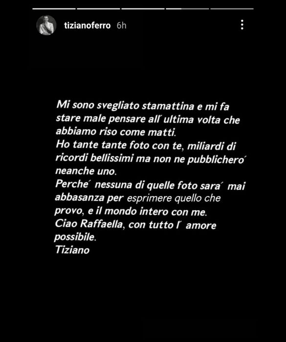 <p>Le ha dedicato una canzone, che adesso in tanti ricordano. Dopo la scomparsa di Raffaella Carr&agrave;, <strong>Tiziano Ferro</strong> ha scelto di non postare nulla, se non una frase nelle stories. &ldquo;Mi sono svegliato stamattina e mi fa male pensare all&rsquo;ultima volta che abbiamo riso come matti. Ho tante foto con te, miliardi di ricordi bellissimi, ma non ne pubblicher&ograve; neanche uno. Perch&eacute; nessuna di quelle foto sar&agrave; mai abbastanza per esprimere quello che provo, e il mondo intero con me. Ciao Raffaella, con tutto l&rsquo;amore possibile&rdquo;.</p>
